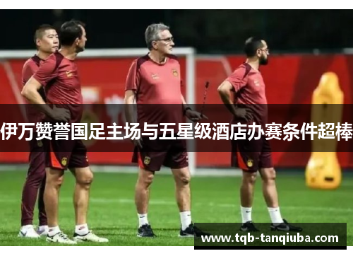 伊万赞誉国足主场与五星级酒店办赛条件超棒