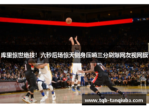 库里惊世绝技！六秒后场惊天侧身压哨三分刷爆网友视网膜