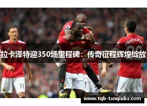 拉卡泽特迎350场里程碑：传奇征程辉煌绽放